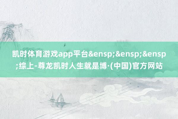 凯时体育游戏app平台&ensp;&ensp;&ensp;综上-尊龙凯时人生就是博·(中国)官方网站